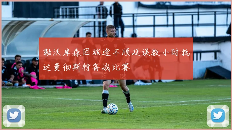 勒沃库森因旅途不顺延误数小时抵达曼彻斯特备战比赛