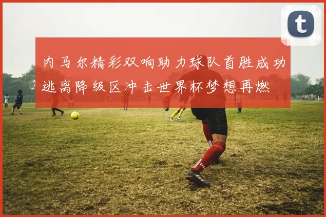 内马尔精彩双响助力球队首胜成功逃离降级区冲击世界杯梦想再燃