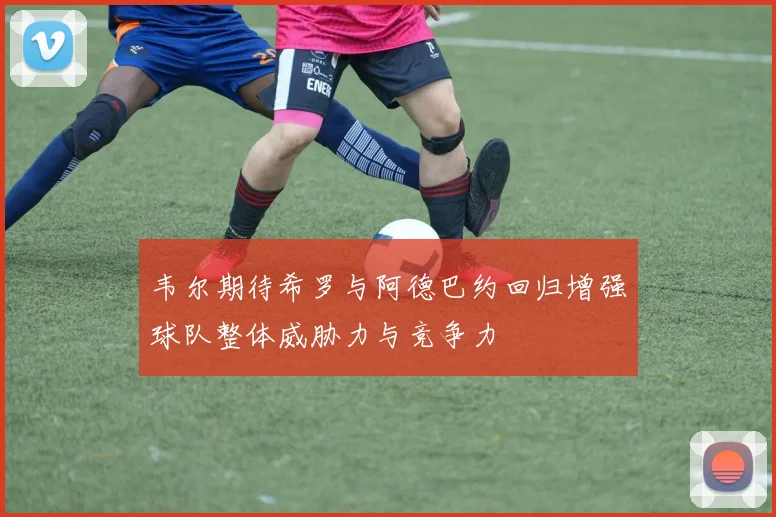 韦尔期待希罗与阿德巴约回归增强球队整体威胁力与竞争力