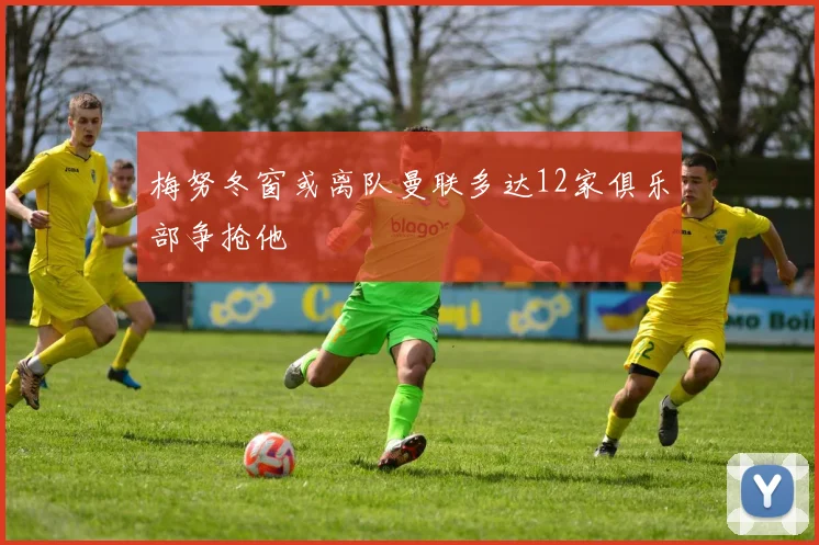 梅努冬窗或离队曼联多达12家俱乐部争抢他