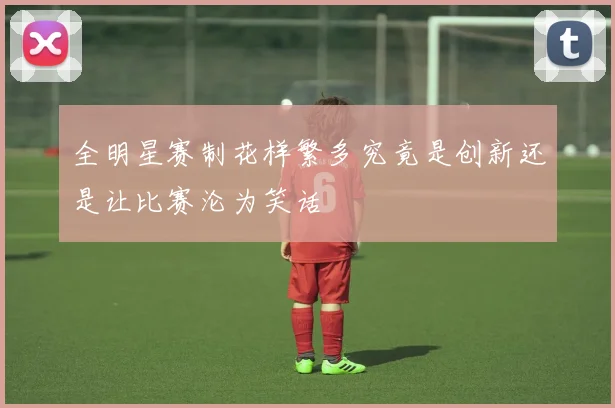 全明星赛制花样繁多究竟是创新还是让比赛沦为笑话
