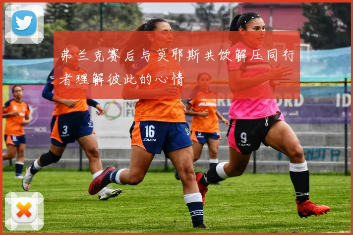 弗兰克赛后与莫耶斯共饮解压同行者理解彼此的心情