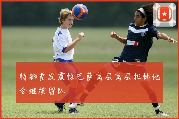 特狮首发震惊巴萨高层高层担忧他会继续留队