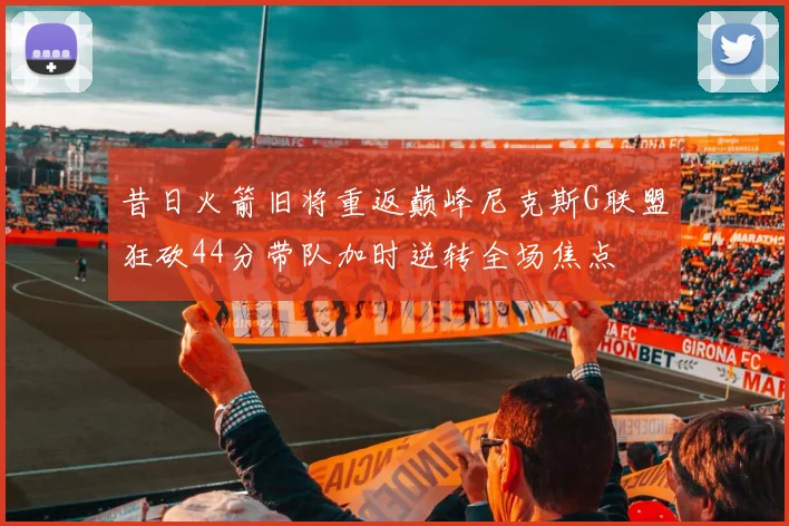昔日火箭旧将重返巅峰尼克斯G联盟狂砍44分带队加时逆转全场焦点