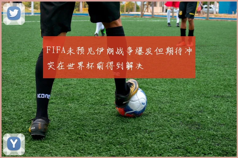 FIFA未预见伊朗战争爆发但期待冲突在世界杯前得到解决