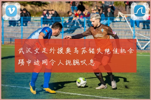 武汉女足外援奥乌苏错失绝佳机会踢中边网令人扼腕叹息