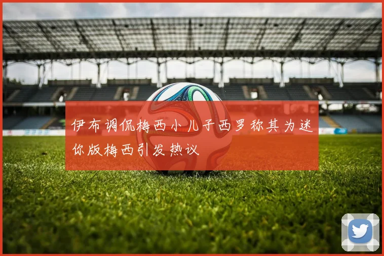 伊布调侃梅西小儿子西罗称其为迷你版梅西引发热议
