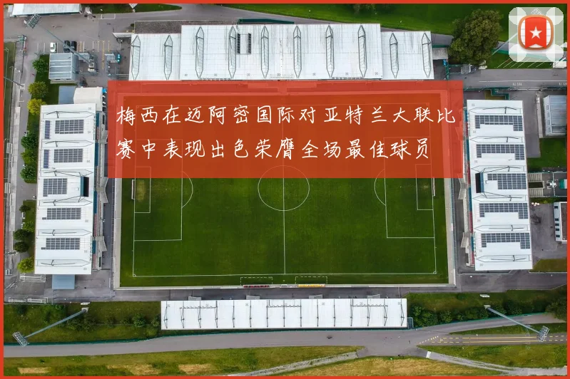 梅西在迈阿密国际对亚特兰大联比赛中表现出色荣膺全场最佳球员