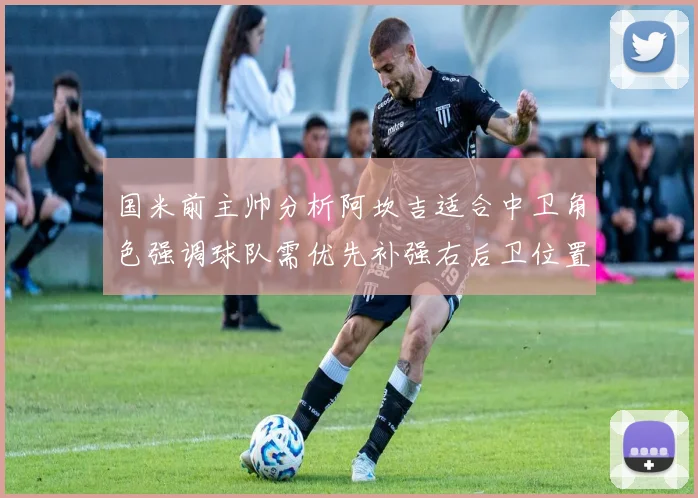 国米前主帅分析阿坎吉适合中卫角色强调球队需优先补强右后卫位置