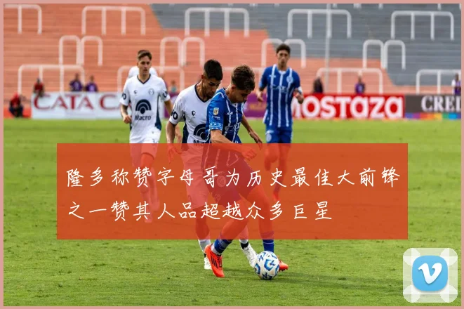 隆多称赞字母哥为历史最佳大前锋之一赞其人品超越众多巨星