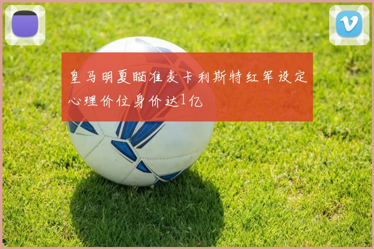皇马明夏瞄准麦卡利斯特红军设定心理价位身价达1亿