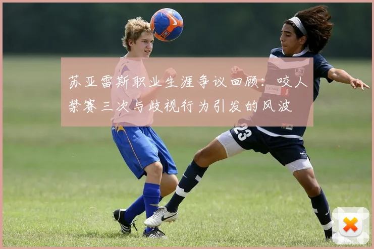 苏亚雷斯职业生涯争议回顾：咬人禁赛三次与歧视行为引发的风波
