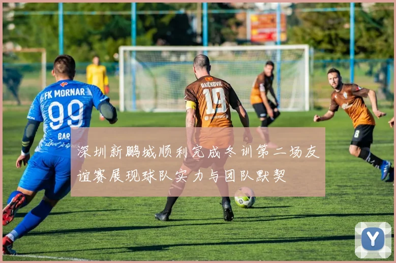 深圳新鹏城顺利完成冬训第二场友谊赛展现球队实力与团队默契