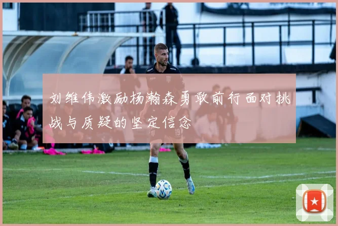 刘维伟激励杨瀚森勇敢前行面对挑战与质疑的坚定信念