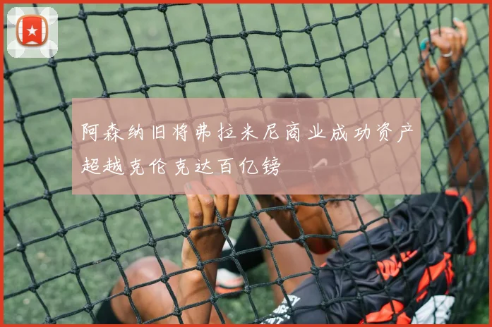 阿森纳旧将弗拉米尼商业成功资产超越克伦克达百亿镑