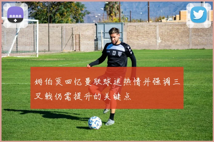 姆伯莫回忆曼联球迷热情并强调三叉戟仍需提升的关键点