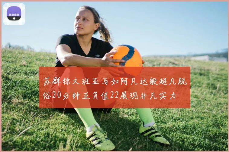 苏群称文班亚马如阿凡达般超凡脱俗20分钟正负值22展现非凡实力
