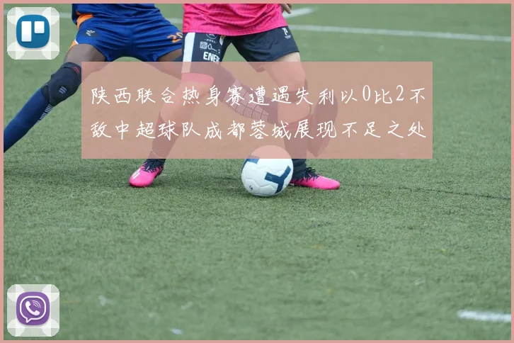 陕西联合热身赛遭遇失利以0比2不敌中超球队成都蓉城展现不足之处