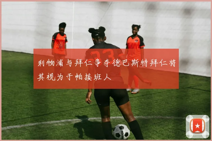 利物浦与拜仁争夺德巴斯特拜仁将其视为于帕接班人