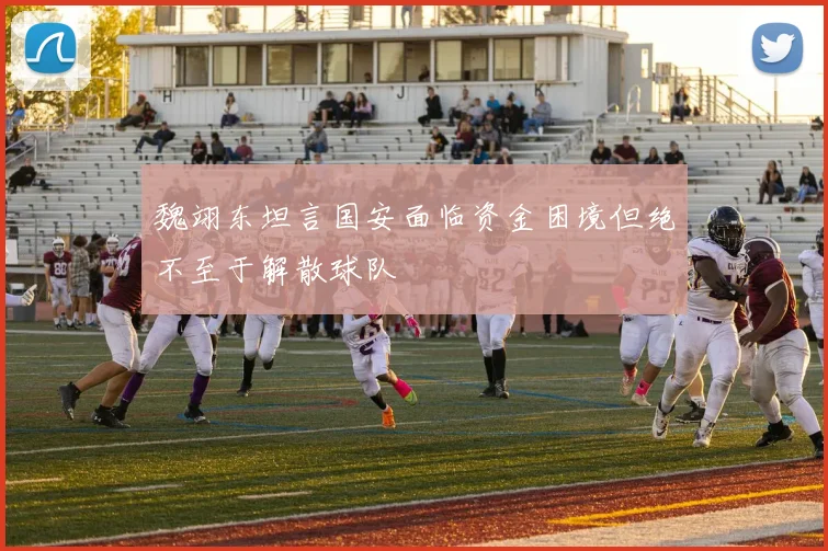魏翊东坦言国安面临资金困境但绝不至于解散球队
