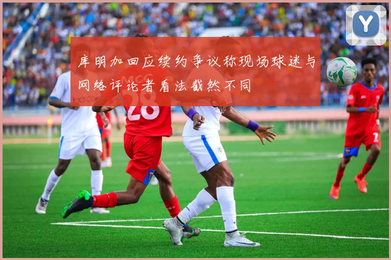 库明加回应续约争议称现场球迷与网络评论者看法截然不同