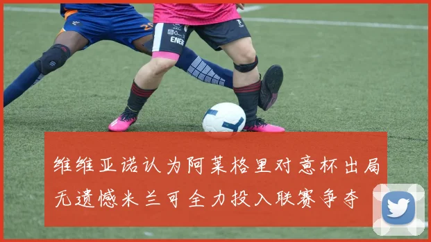 维维亚诺认为阿莱格里对意杯出局无遗憾米兰可全力投入联赛争夺