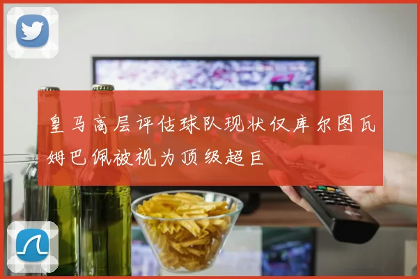 皇马高层评估球队现状仅库尔图瓦姆巴佩被视为顶级超巨