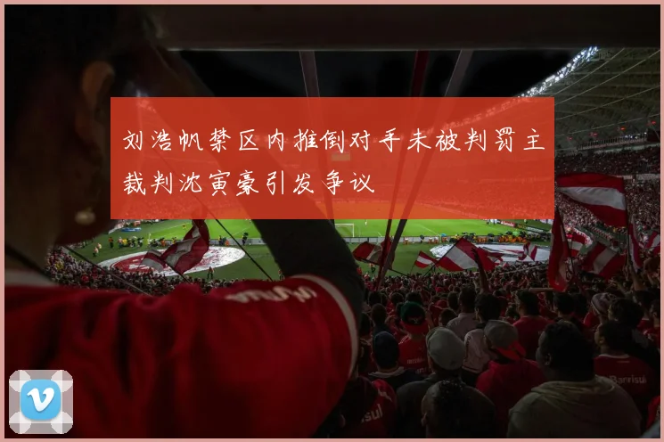 刘浩帆禁区内推倒对手未被判罚主裁判沈寅豪引发争议