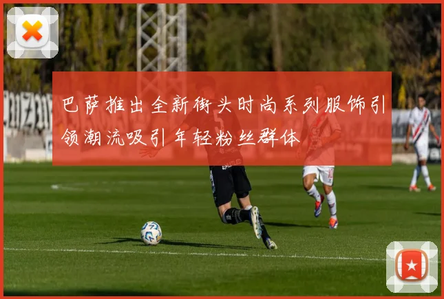 巴萨推出全新街头时尚系列服饰引领潮流吸引年轻粉丝群体