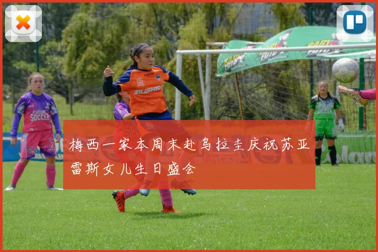 梅西一家本周末赴乌拉圭庆祝苏亚雷斯女儿生日盛会