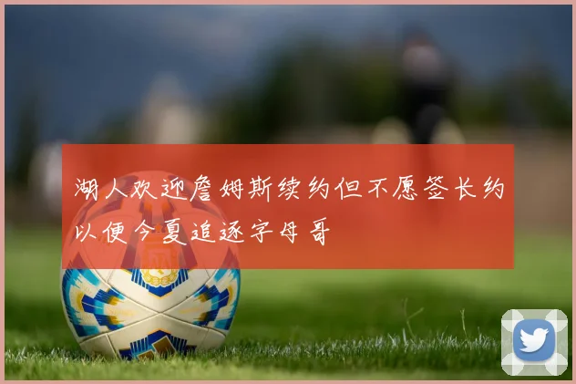 湖人欢迎詹姆斯续约但不愿签长约以便今夏追逐字母哥