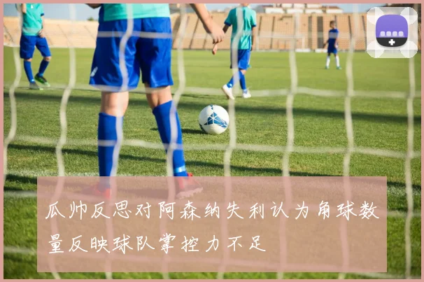瓜帅反思对阿森纳失利认为角球数量反映球队掌控力不足