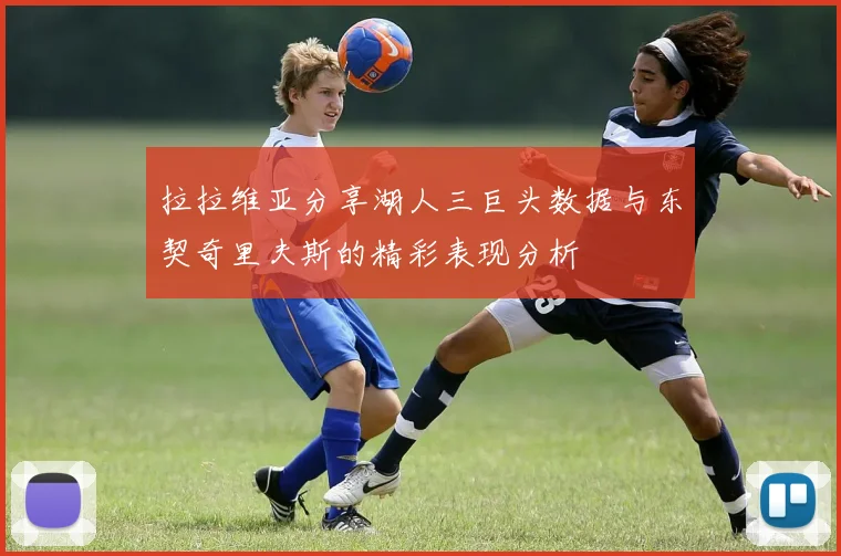 拉拉维亚分享湖人三巨头数据与东契奇里夫斯的精彩表现分析