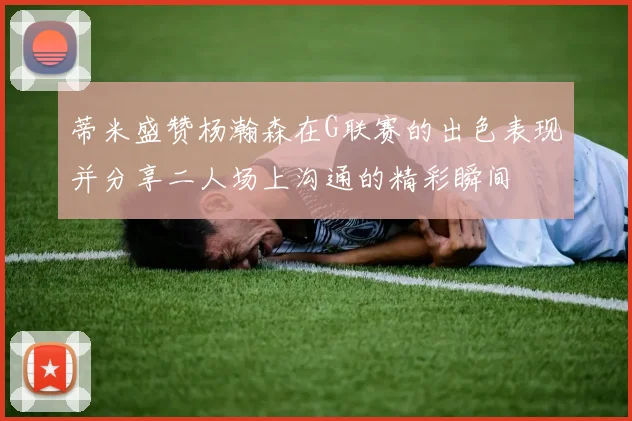 蒂米盛赞杨瀚森在G联赛的出色表现并分享二人场上沟通的精彩瞬间