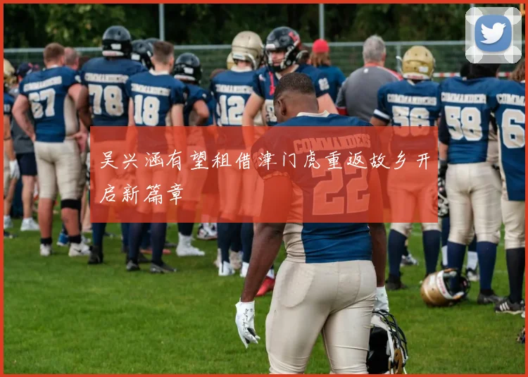 吴兴涵有望租借津门虎重返故乡开启新篇章